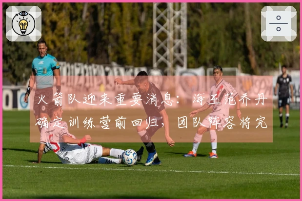 火箭队迎来重要消息：海王范乔丹确定训练营前回归，团队阵容将完整呈现