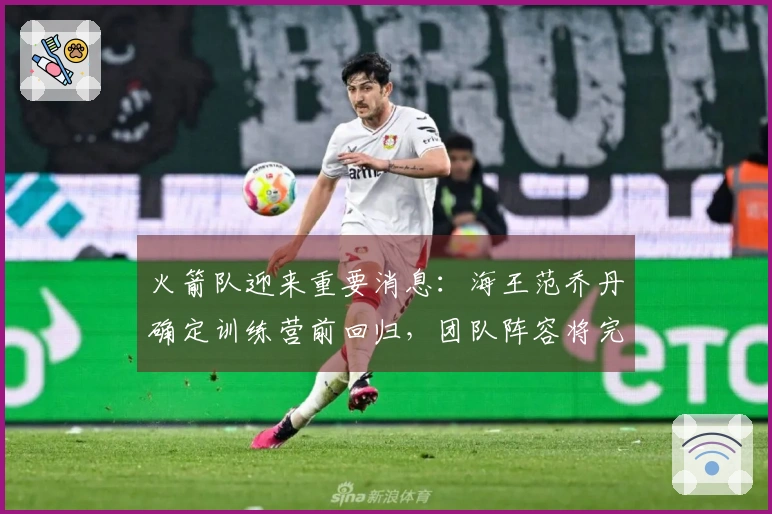 火箭队迎来重要消息：海王范乔丹确定训练营前回归，团队阵容将完整呈现