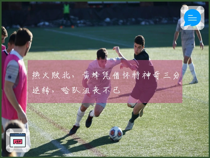 热火败北，黄蜂凭借怀特神奇三分逆转，哈队沮丧不已