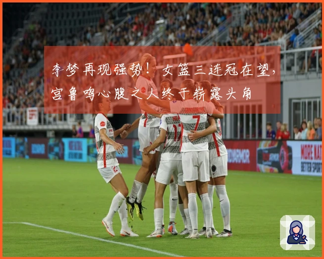 李梦再现强势！女篮三连冠在望，宫鲁鸣心腹之人终于崭露头角