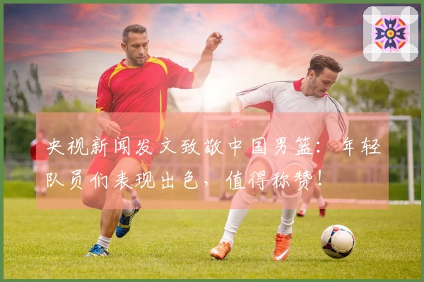央视新闻发文致敬中国男篮：年轻队员们表现出色，值得称赞！