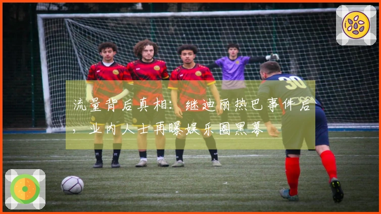流量背后真相：继迪丽热巴事件后，业内人士再曝娱乐圈黑幕