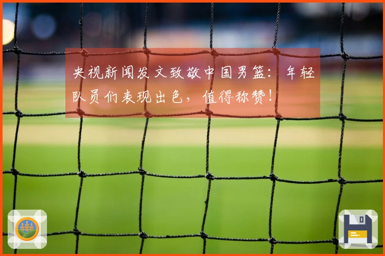 央视新闻发文致敬中国男篮：年轻队员们表现出色，值得称赞！
