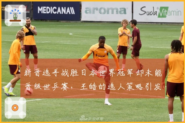 新晋选手战胜日本世界冠军却未能晋级世乒赛，王皓的选人策略引发热议