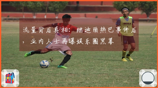 流量背后真相：继迪丽热巴事件后，业内人士再曝娱乐圈黑幕