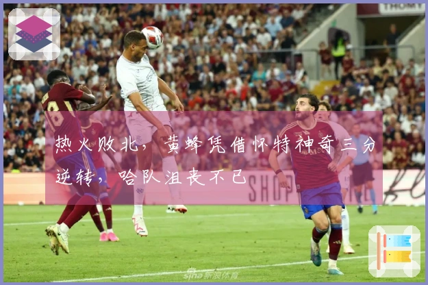 热火败北，黄蜂凭借怀特神奇三分逆转，哈队沮丧不已