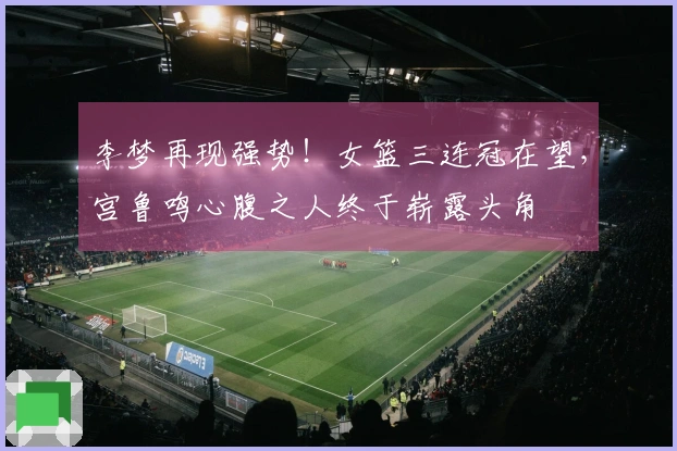 李梦再现强势！女篮三连冠在望，宫鲁鸣心腹之人终于崭露头角