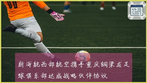 新海航西部航空携手重庆铜梁龙足球俱乐部达成战略伙伴协议