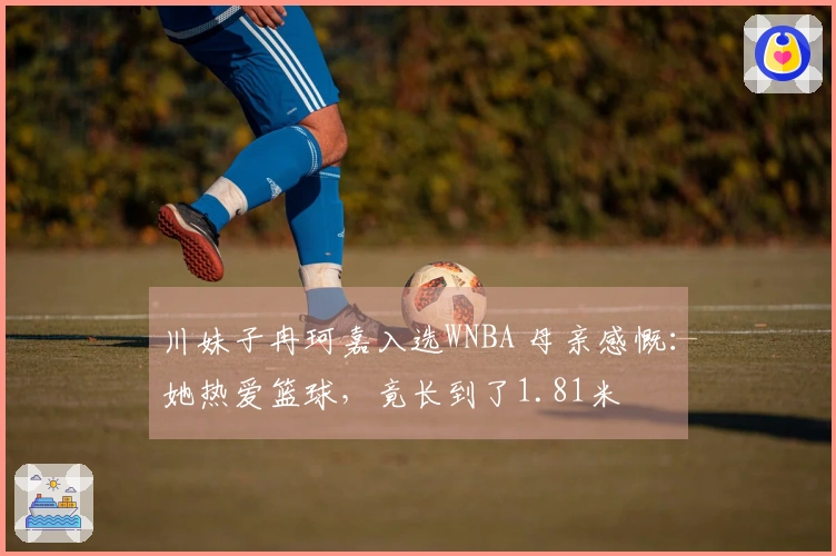 川妹子冉珂嘉入选WNBA 母亲感慨：她热爱篮球，竟长到了1.81米